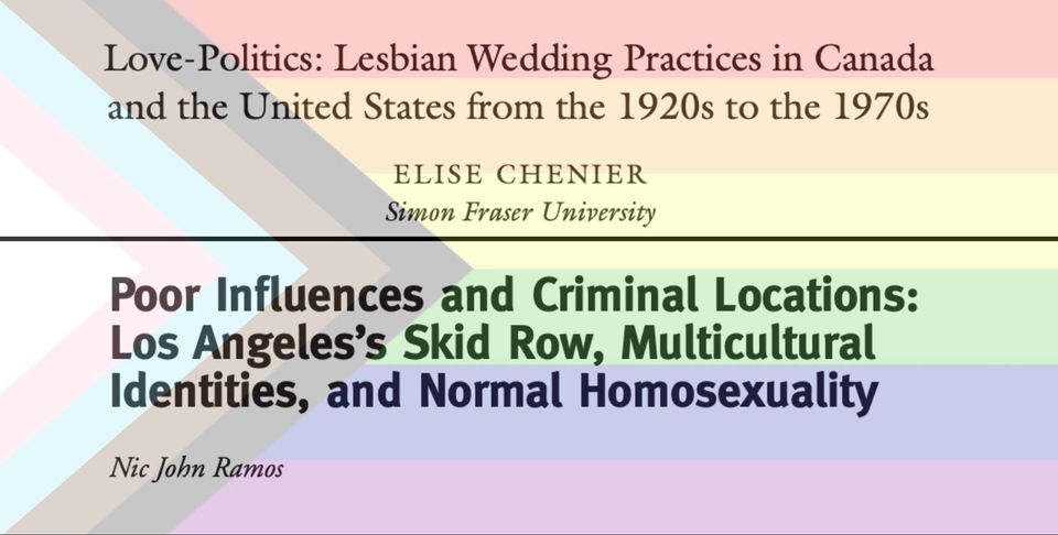 Poster for Love-Politics: Lesbian Wedding Practices in Canada and the United States from the 1920s to the 1970s with Elise Chenier, Simon Fraser University. Poor Influences and Criminal Locations: Los Angeles's Skid Row, Multicultural Identities, and Normal Homosexuality with Nic John Ramos. Progress Pride flag in the background